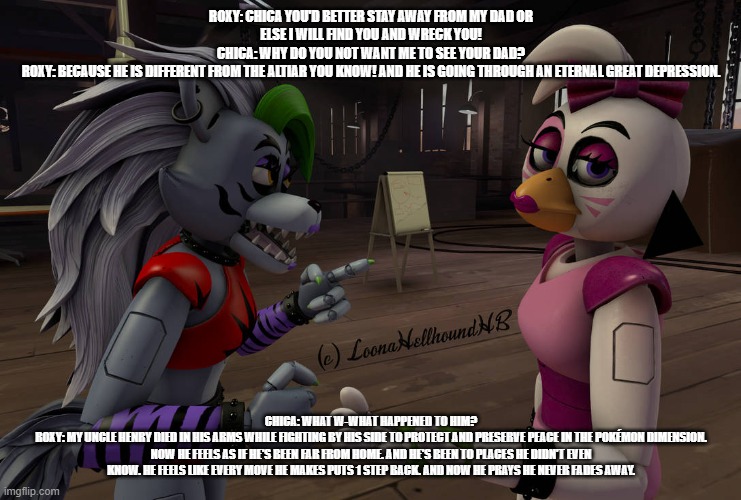 roxy warns chica that her idol is not the altiar kronosaki she once knew | ROXY: CHICA YOU'D BETTER STAY AWAY FROM MY DAD OR ELSE I WILL FIND YOU AND WRECK YOU!
CHICA: WHY DO YOU NOT WANT ME TO SEE YOUR DAD?
ROXY: BECAUSE HE IS DIFFERENT FROM THE ALTIAR YOU KNOW! AND HE IS GOING THROUGH AN ETERNAL GREAT DEPRESSION. CHICA: WHAT W-WHAT HAPPENED TO HIM?
ROXY: MY UNCLE HENRY DIED IN HIS ARMS WHILE FIGHTING BY HIS SIDE TO PROTECT AND PRESERVE PEACE IN THE POKÉMON DIMENSION. NOW HE FEELS AS IF HE'S BEEN FAR FROM HOME. AND HE'S BEEN TO PLACES HE DIDN'T EVEN KNOW. HE FEELS LIKE EVERY MOVE HE MAKES PUTS 1 STEP BACK. AND NOW HE PRAYS HE NEVER FADES AWAY. | image tagged in fnaf security breach,deviantart | made w/ Imgflip meme maker