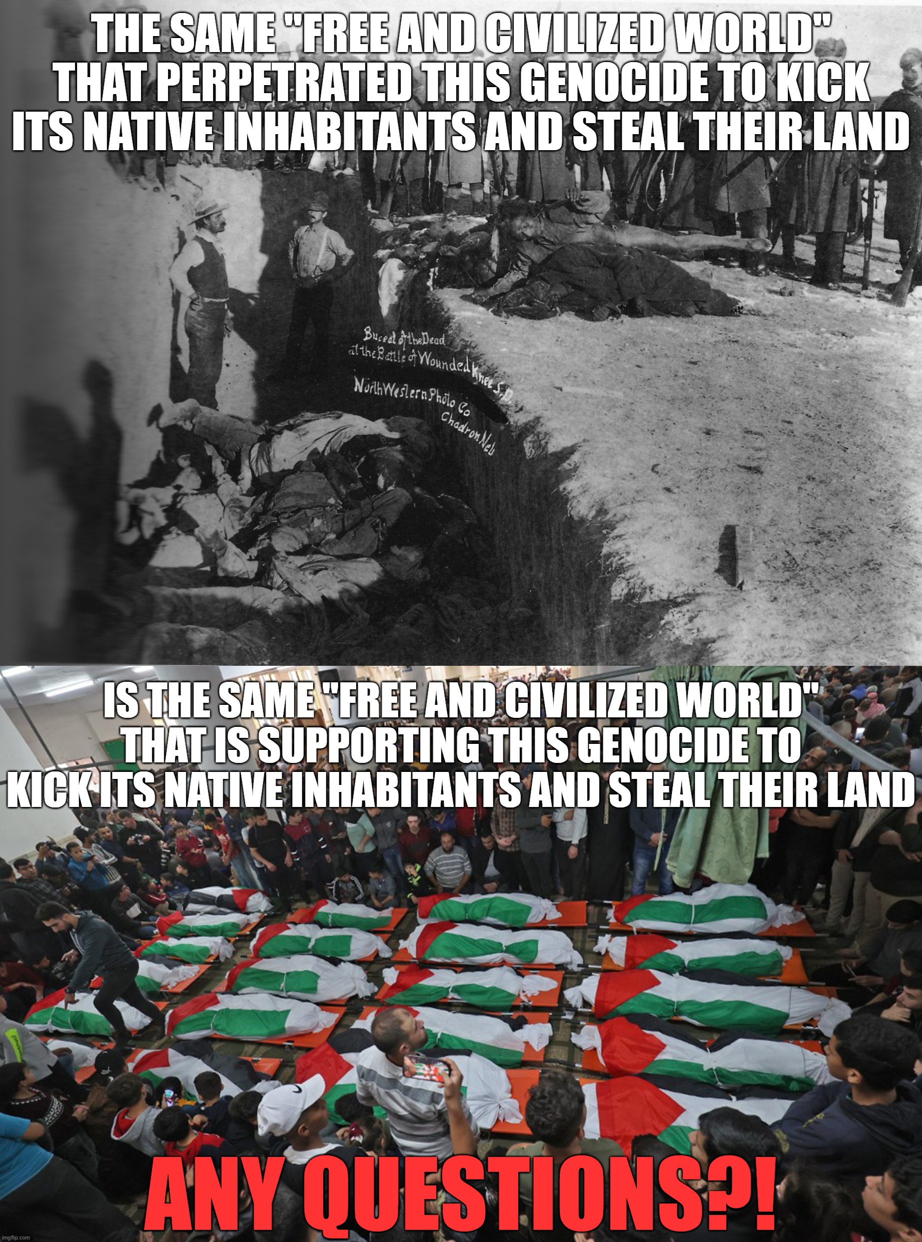 History Repeats Itself, Doesn't it "Free and Civilized" Westoids?! | THE SAME "FREE AND CIVILIZED WORLD" THAT PERPETRATED THIS GENOCIDE TO KICK ITS NATIVE INHABITANTS AND STEAL THEIR LAND; IS THE SAME "FREE AND CIVILIZED WORLD" THAT IS SUPPORTING THIS GENOCIDE TO KICK ITS NATIVE INHABITANTS AND STEAL THEIR LAND; ANY QUESTIONS?! | image tagged in native american,native americans,palestine,genocide,the civilized west,terrorism | made w/ Imgflip meme maker