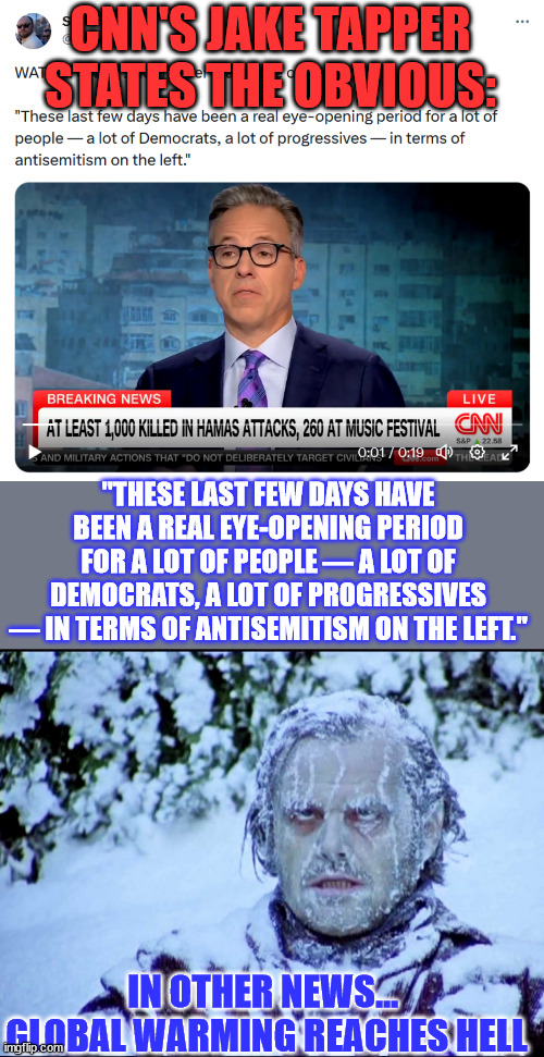 In other news... Global warming reaches hell | CNN'S JAKE TAPPER STATES THE OBVIOUS:; "THESE LAST FEW DAYS HAVE BEEN A REAL EYE-OPENING PERIOD FOR A LOT OF PEOPLE — A LOT OF DEMOCRATS, A LOT OF PROGRESSIVES — IN TERMS OF ANTISEMITISM ON THE LEFT."; IN OTHER NEWS... 

GLOBAL WARMING REACHES HELL | image tagged in cnn,report,truth,hell,freezing,over | made w/ Imgflip meme maker
