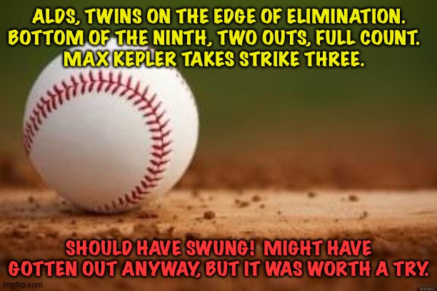 The pitch was close enough to be called a strike, and it was.  Kepler should have tried. | ALDS, TWINS ON THE EDGE OF ELIMINATION.
BOTTOM OF THE NINTH, TWO OUTS, FULL COUNT.  
MAX KEPLER TAKES STRIKE THREE. SHOULD HAVE SWUNG!  MIGHT HAVE GOTTEN OUT ANYWAY, BUT IT WAS WORTH A TRY. | image tagged in baseball | made w/ Imgflip meme maker