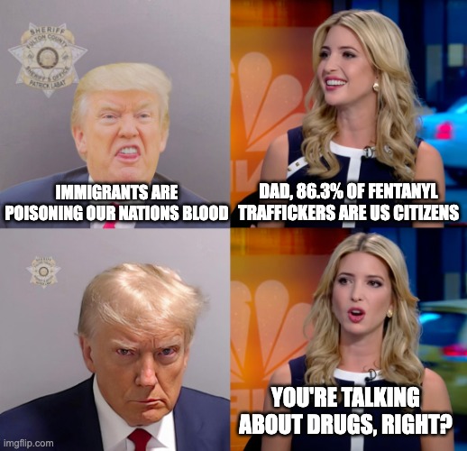 Dogwhistlin' Trump | DAD, 86.3% OF FENTANYL TRAFFICKERS ARE US CITIZENS; IMMIGRANTS ARE POISONING OUR NATIONS BLOOD; YOU'RE TALKING ABOUT DRUGS, RIGHT? | image tagged in dogwhistlin' trump,donald trump,ivanka trump,adolf hitler | made w/ Imgflip meme maker