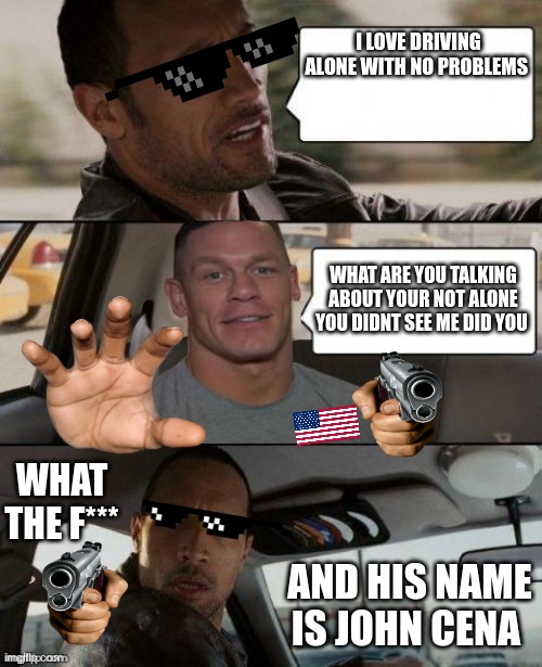 The Rock Driving (John Cena version) | I LOVE DRIVING ALONE WITH NO PROBLEMS; WHAT ARE YOU TALKING ABOUT YOUR NOT ALONE YOU DIDNT SEE ME DID YOU; WHAT THE F***; AND HIS NAME IS JOHN CENA | image tagged in the rock driving john cena version | made w/ Imgflip meme maker