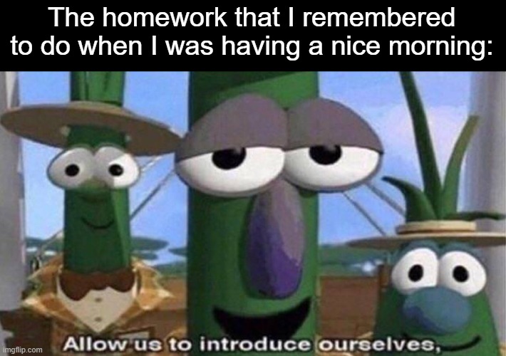 . | The homework that I remembered to do when I was having a nice morning: | image tagged in veggietales 'allow us to introduce ourselfs',school,homework | made w/ Imgflip meme maker