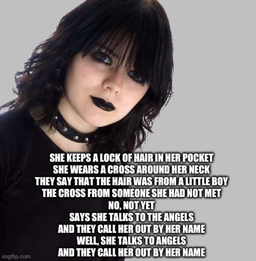 She talks to angels | SHE KEEPS A LOCK OF HAIR IN HER POCKET
SHE WEARS A CROSS AROUND HER NECK
THEY SAY THAT THE HAIR WAS FROM A LITTLE BOY
THE CROSS FROM SOMEONE SHE HAD NOT MET
NO, NOT YET
SAYS SHE TALKS TO THE ANGELS
AND THEY CALL HER OUT BY HER NAME
WELL, SHE TALKS TO ANGELS
AND THEY CALL HER OUT BY HER NAME | image tagged in goth girl 500x510 mid gray background,crows,black | made w/ Imgflip meme maker