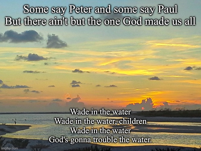 Wade on the water | Some say Peter and some say Paul
But there ain't but the one God made us all; Wade in the water
Wade in the water, children
Wade in the water
God's gonna trouble the water. | image tagged in tide river sunset,spiritual,water | made w/ Imgflip meme maker