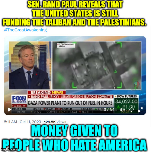 Why are they givig money to people who hate America? | SEN. RAND PAUL REVEALS THAT

THE UNITED STATES IS STILL FUNDING THE TALIBAN AND THE PALESTINIANS. MONEY GIVEN TO PEOPLE WHO HATE AMERICA | image tagged in insane,united states,foreign policy | made w/ Imgflip meme maker