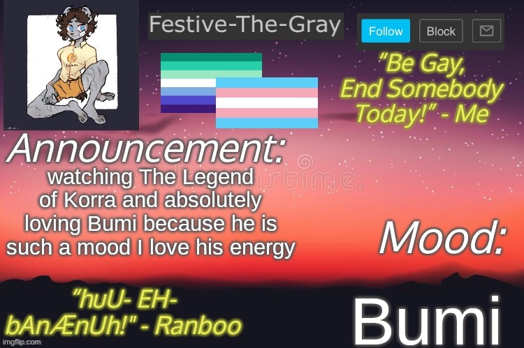 "ALRIGHT SPIRIT ARMY, YOUR GENERAL IS HERE! FOLLOW ME!" *intense flute playing* | watching The Legend of Korra and absolutely loving Bumi because he is such a mood I love his energy; Bumi | image tagged in festive-the-gray s announcement temp | made w/ Imgflip meme maker