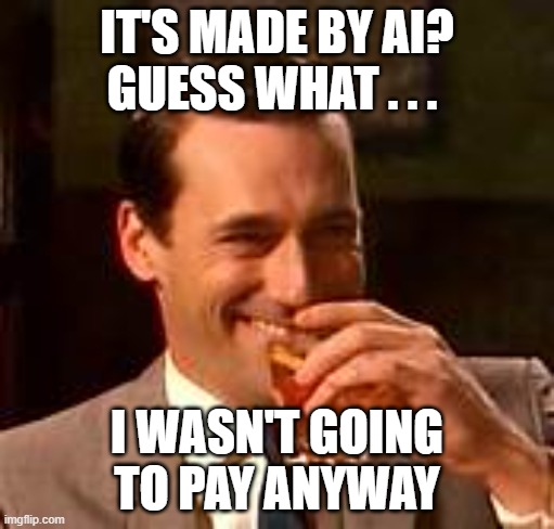 AI generated? Them's fighting words | IT'S MADE BY AI?
GUESS WHAT . . . I WASN'T GOING TO PAY ANYWAY | image tagged in jon hamm mad men,ai meme,creativity | made w/ Imgflip meme maker