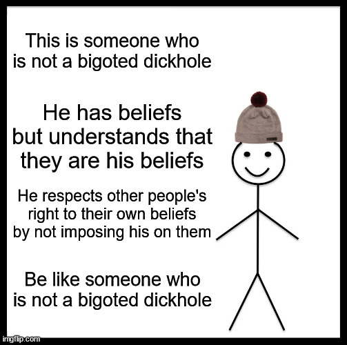 Good advice for anyone, but especially people who think they know what's best for everyone else | This is someone who is not a bigoted dickhole; He has beliefs but understands that they are his beliefs; He respects other people's right to their own beliefs by not imposing his on them; Be like someone who is not a bigoted dickhole | image tagged in memes,be like bill | made w/ Imgflip meme maker