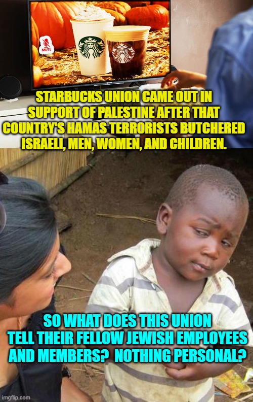 One wonders if radical and hate-filled leftists ever think anything through?  Got boycott? | STARBUCKS UNION CAME OUT IN SUPPORT OF PALESTINE AFTER THAT COUNTRY'S HAMAS TERRORISTS BUTCHERED ISRAELI, MEN, WOMEN, AND CHILDREN. SO WHAT DOES THIS UNION TELL THEIR FELLOW JEWISH EMPLOYEES AND MEMBERS?  NOTHING PERSONAL? | image tagged in yep | made w/ Imgflip meme maker