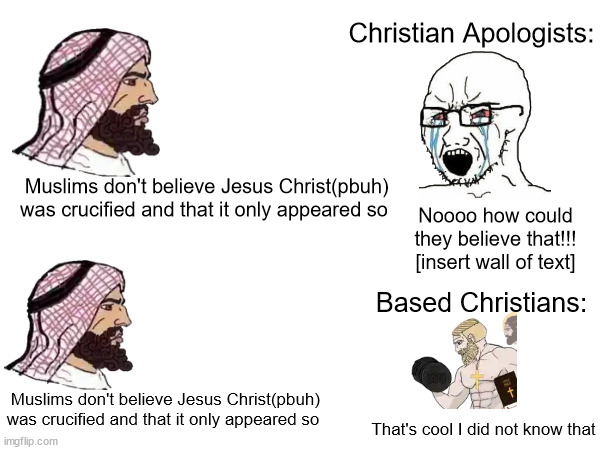 yooo facts(not trying to argue btw) | Christian Apologists:; Muslims don't believe Jesus Christ(pbuh) was crucified and that it only appeared so; Noooo how could they believe that!!! [insert wall of text]; Based Christians:; Muslims don't believe Jesus Christ(pbuh) was crucified and that it only appeared so; That's cool I did not know that | made w/ Imgflip meme maker