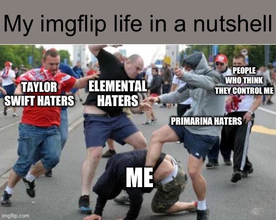:( | My imgflip life in a nutshell; PEOPLE WHO THINK THEY CONTROL ME; ELEMENTAL HATERS; TAYLOR SWIFT HATERS; PRIMARINA HATERS; ME | image tagged in beating up | made w/ Imgflip meme maker