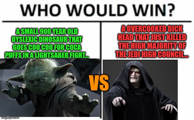 Who would win? (Straight squares) | A OVERCOOKED DICK HEAD THAT JUST KILLED THE HIGH MAJORITY OF THE JEDI HIGH COUNCIL... A SMALL 900 YEAR OLD DYSLEXIC DINOSAUR THAT GOES COO COO FOR COCA PUFFS IN A LIGHTSABER FIGHT... VS | image tagged in who would win straight squares | made w/ Imgflip meme maker