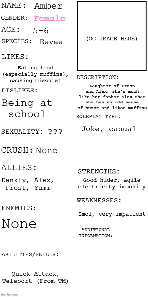 (Updated) Roleplay OC showcase | Amber; Female; 5-6; Eevee; Eating food (especially muffins), causing mischief; Daughter of Frost and Alex, she's much like her father Alex that she has an odd sense of humor and likes muffins; Being at
school; Joke, casual; ??? None; Dankly, Alex,
Frost, Yumi; Good hider, agile electricity immunity; Smol, very impatient; None; Quick Attack, Teleport (From TM) | image tagged in updated roleplay oc showcase | made w/ Imgflip meme maker