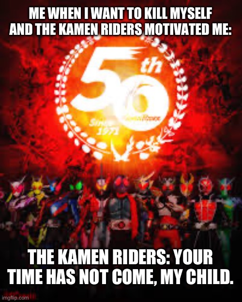 My message for suicidal people | ME WHEN I WANT TO KILL MYSELF AND THE KAMEN RIDERS MOTIVATED ME:; THE KAMEN RIDERS: YOUR TIME HAS NOT COME, MY CHILD. | image tagged in 50 years of kamen rider | made w/ Imgflip meme maker