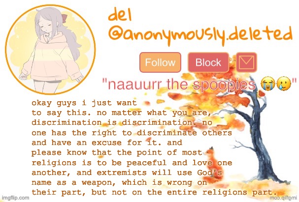 i am so tired of constantly saying this. i thought i only had to deal with this irl but now i gotta on here too. | okay guys i just want to say this. no matter what you are, discrimination is discrimination. no one has the right to discriminate others and have an excuse for it. and please know that the point of most religions is to be peaceful and love one another, and extremists will use God's name as a weapon, which is wrong on their part, but not on the entire religions part. | image tagged in del announcement fall | made w/ Imgflip meme maker