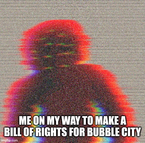 I would like suggestions | ME ON MY WAY TO MAKE A BILL OF RIGHTS FOR BUBBLE CITY | image tagged in entity | made w/ Imgflip meme maker