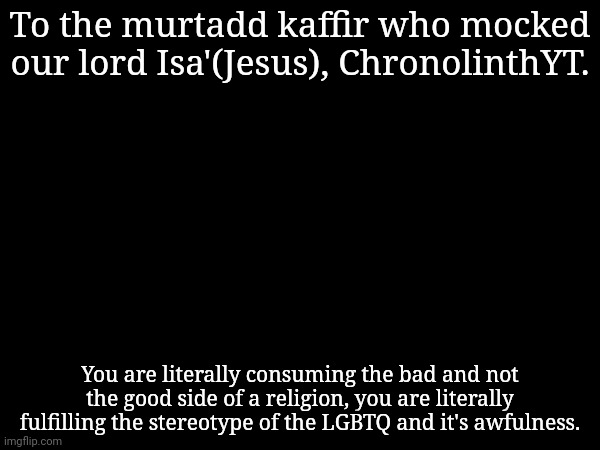 Not to mention you associate yourself with a whole stream mocking Isa', aqtal nafsik. | To the murtadd kaffir who mocked our lord Isa'(Jesus), ChronolinthYT. You are literally consuming the bad and not the good side of a religion, you are literally fulfilling the stereotype of the LGBTQ and it's awfulness. | made w/ Imgflip meme maker