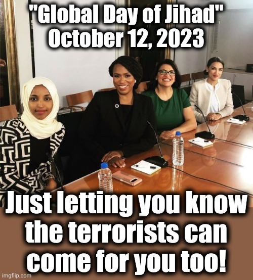 The Squad hopes you have your head cut off on the "Global Day of Jihad" | "Global Day of Jihad"
October 12, 2023; Just letting you know
the terrorists can
come for you too! | image tagged in the squad,terrorists,democrats,israel,hamas,joe biden | made w/ Imgflip meme maker