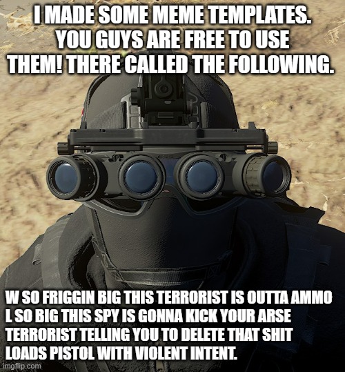 read this IRC and Co-optoendzoophiles. | I MADE SOME MEME TEMPLATES. YOU GUYS ARE FREE TO USE THEM! THERE CALLED THE FOLLOWING. W SO FRIGGIN BIG THIS TERRORIST IS OUTTA AMMO

L SO BIG THIS SPY IS GONNA KICK YOUR ARSE

TERRORIST TELLING YOU TO DELETE THAT SHIT

LOADS PISTOL WITH VIOLENT INTENT. | image tagged in meme template,news,cool,tacticool,military,wholesome | made w/ Imgflip meme maker