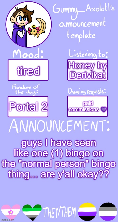 I got all but 3 I think... And this isn't meant to be rude, sorry. If you need anything lmk <3 | Honey by Derivikat; tired; paid commissions 💜; Portal 2; guys I have seen like one (1) bingo on the "normal person" bingo thing... are y'all okay?? | image tagged in gummy's announcement template 2 | made w/ Imgflip meme maker
