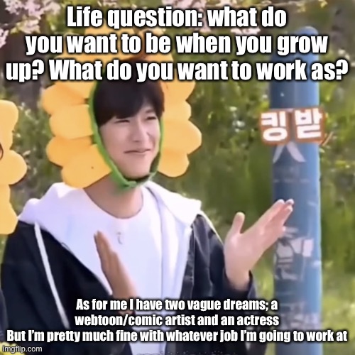 :) | Life question: what do you want to be when you grow up? What do you want to work as? As for me I have two vague dreams; a webtoon/comic artist and an actress
But I’m pretty much fine with whatever job I’m going to work at | made w/ Imgflip meme maker