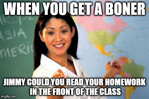 Unhelpful High School Teacher Meme | WHEN YOU GET A BONER JIMMY COULD YOU READ YOUR HOMEWORK IN THE FRONT OF THE CLASS | image tagged in memes,unhelpful high school teacher | made w/ Imgflip meme maker