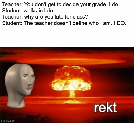rekt w/text | Teacher: You don't get to decide your grade. I do.

Student: walks in late
Teacher: why are you late for class?
Student: The teacher doesn't define who I am. I DO. | image tagged in rekt w/text | made w/ Imgflip meme maker
