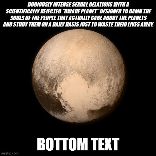 Pluto | DUBIOUSLY INTENSE SEXUAL RELATIONS WITH A SCIENTIFICALLY REJECTED "DWARF PLANET" DESIGNED TO DAMN THE SOULS OF THE PEOPLE THAT ACTUALLY CARE ABOUT THE PLANETS AND STUDY THEM ON A DAILY BASIS JUST TO WASTE THEIR LIVES AWAY. BOTTOM TEXT | image tagged in pluto | made w/ Imgflip meme maker