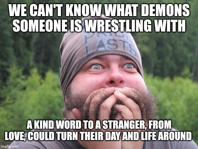 Anxiety | WE CAN'T KNOW WHAT DEMONS SOMEONE IS WRESTLING WITH; A KIND WORD TO A STRANGER, FROM LOVE, COULD TURN THEIR DAY AND LIFE AROUND | image tagged in anxiety | made w/ Imgflip meme maker