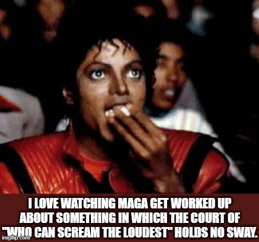 michael jackson eating popcorn | I LOVE WATCHING MAGA GET WORKED UP ABOUT SOMETHING IN WHICH THE COURT OF "WHO CAN SCREAM THE LOUDEST" HOLDS NO SWAY. | image tagged in michael jackson eating popcorn | made w/ Imgflip meme maker