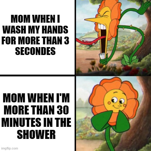 Cuphead Flower | MOM WHEN I
WASH MY HANDS
FOR MORE THAN 3
SECONDES; MOM WHEN I'M
MORE THAN 30
MINUTES IN THE
SHOWER | image tagged in cuphead flower | made w/ Imgflip meme maker