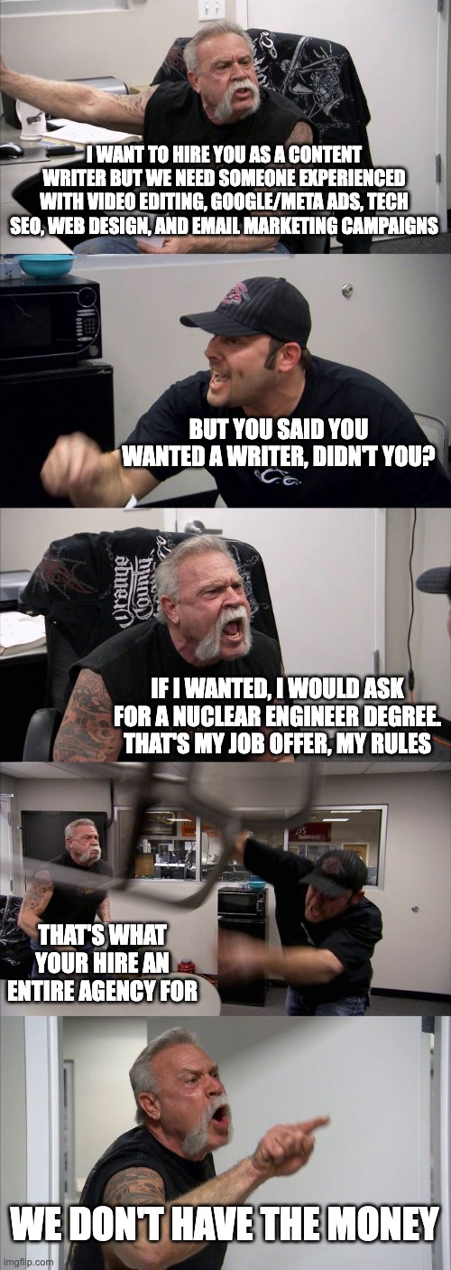 American Chopper Argument | I WANT TO HIRE YOU AS A CONTENT WRITER BUT WE NEED SOMEONE EXPERIENCED WITH VIDEO EDITING, GOOGLE/META ADS, TECH SEO, WEB DESIGN, AND EMAIL MARKETING CAMPAIGNS; BUT YOU SAID YOU WANTED A WRITER, DIDN'T YOU? IF I WANTED, I WOULD ASK FOR A NUCLEAR ENGINEER DEGREE. THAT'S MY JOB OFFER, MY RULES; THAT'S WHAT YOUR HIRE AN ENTIRE AGENCY FOR; WE DON'T HAVE THE MONEY | image tagged in memes,american chopper argument | made w/ Imgflip meme maker