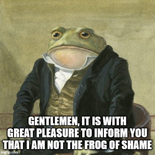 Gentlemen, it is with great pleasure to inform you that | GENTLEMEN, IT IS WITH GREAT PLEASURE TO INFORM YOU THAT I AM NOT THE FROG OF SHAME | image tagged in gentlemen it is with great pleasure to inform you that | made w/ Imgflip meme maker