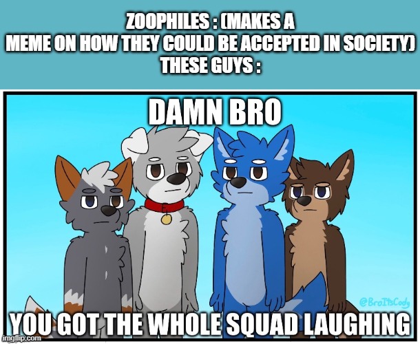 Zoophiles are Now the ones I Blame For Our Problems. | ZOOPHILES : (MAKES A MEME ON HOW THEY COULD BE ACCEPTED IN SOCIETY)
THESE GUYS : | image tagged in damn bro you got the whole squad laughing furry edition,furry,pro-fandom,anti-zoophile,smokin' that mixed pack frfr | made w/ Imgflip meme maker