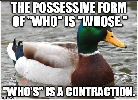 Actual Advice Mallard Meme | THE POSSESSIVE FORM OF "WHO" IS "WHOSE." "WHO'S" IS A CONTRACTION. | image tagged in memes,actual advice mallard,AdviceAnimals | made w/ Imgflip meme maker