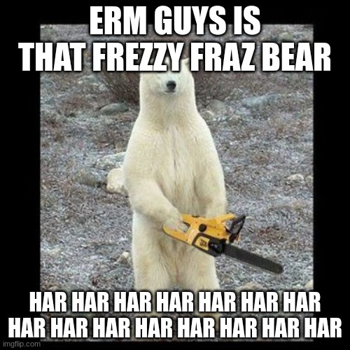 chainsawbear | ERM GUYS IS THAT FREZZY FRAZ BEAR; HAR HAR HAR HAR HAR HAR HAR HAR HAR HAR HAR HAR HAR HAR HAR | image tagged in memes,chainsaw bear | made w/ Imgflip meme maker