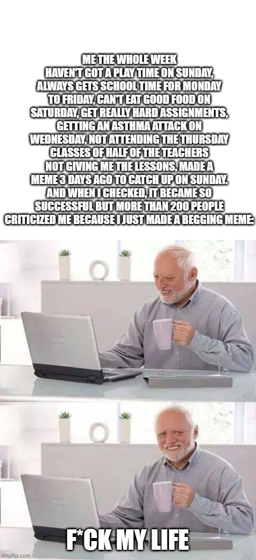 Bad week | ME THE WHOLE WEEK HAVEN'T GOT A PLAY TIME ON SUNDAY, ALWAYS GETS SCHOOL TIME FOR MONDAY TO FRIDAY, CAN'T EAT GOOD FOOD ON SATURDAY, GET REALLY HARD ASSIGNMENTS, GETTING AN ASTHMA ATTACK ON WEDNESDAY, NOT ATTENDING THE THURSDAY CLASSES OF HALF OF THE TEACHERS NOT GIVING ME THE LESSONS, MADE A MEME 3 DAYS AGO TO CATCH UP ON SUNDAY. AND WHEN I CHECKED, IT BECAME SO SUCCESSFUL BUT MORE THAN 200 PEOPLE CRITICIZED ME BECAUSE I JUST MADE A BEGGING MEME:; F*CK MY LIFE | image tagged in memes,hide the pain harold | made w/ Imgflip meme maker