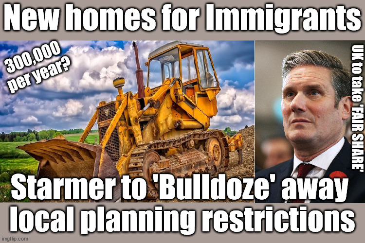 Starmer - New homes for Immigrants - UK's fair share | New homes for Immigrants; 300,000
per year? UK to take 'FAIR SHARE'; Starmer pledges to 'Bulldoze' through local planning laws; UK not taking 'fair share'; EU HAS LOST CONTROL OF ITS BORDERS ! Careful how you vote; Starmer's EU exchange deal = People Trafficking !!! Starmer to Betray Britain . . . #Burden Sharing #Quid Pro Quo #100,000; #Immigration #Starmerout #Labour #wearecorbyn #KeirStarmer #DianeAbbott #McDonnell #cultofcorbyn #labourisdead #labourracism #socialistsunday #nevervotelabour #socialistanyday #Antisemitism #Savile #SavileGate #Paedo #Worboys #GroomingGangs #Paedophile #IllegalImmigration #Immigrants #Invasion #Starmeriswrong #SirSoftie #SirSofty #Blair #Steroids #BibbyStockholm #Barge #burdonsharing #QuidProQuo; EU Migrant Exchange Deal? #Burden Sharing #QuidProQuo #100,000; Careful how you vote #Bulldoze; To build homes for 'Our Fair Share' of EU Immigrants; Starmer to 'Bulldoze' away 
local planning restrictions | image tagged in illegal immigration,labourisdead,stop boats rwanda echr,20 mph ulez eu 4th tier,eu quidproquo burdensharing,starmer bulldoze | made w/ Imgflip meme maker