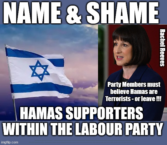 Labour Party Members must believe Hamas are Terrorists - or leave !!! | NAME & SHAME; Rachel Reeves; Party Members must believe Hamas are Terrorists - or leave !!! HAMAS SUPPORTERS 
WITHIN THE LABOUR PARTY; Party Members must believe Hamas are Terrorists !!! #Immigration #Starmerout #Labour #wearecorbyn #KeirStarmer #DianeAbbott #McDonnell #cultofcorbyn #labourisdead #labourracism #socialistsunday #nevervotelabour #socialistanyday #Antisemitism #Savile #SavileGate #Paedo #Worboys #GroomingGangs #Paedophile #IllegalImmigration #Immigrants #Invasion #StarmerResign #Starmeriswrong #SirSoftie #SirSofty #Blair #Steroids #Economy #Reeves #Rachel #RachelReeves #Hamas #Israel Palestine #Corbyn; Says Rachel Reeves; if they are to remain in The Labour Party !!! | image tagged in starmer israel hamas,illegal immigration,labourisdead,stop boats rwanda echr,20 mph ulez eu 4th tier,rachel reeves corbyn | made w/ Imgflip meme maker