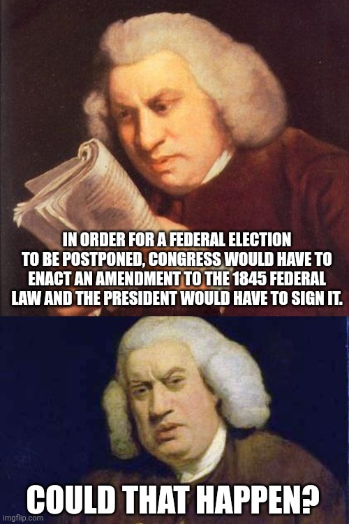 A conspiracy is floating around. | IN ORDER FOR A FEDERAL ELECTION TO BE POSTPONED, CONGRESS WOULD HAVE TO ENACT AN AMENDMENT TO THE 1845 FEDERAL LAW AND THE PRESIDENT WOULD HAVE TO SIGN IT. COULD THAT HAPPEN? | image tagged in memes | made w/ Imgflip meme maker