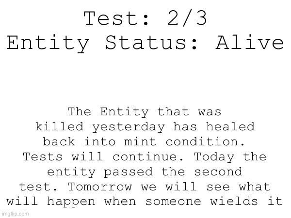 Test: 2/3
Entity Status: Alive; The Entity that was killed yesterday has healed back into mint condition. Tests will continue. Today the entity passed the second test. Tomorrow we will see what will happen when someone wields it | made w/ Imgflip meme maker