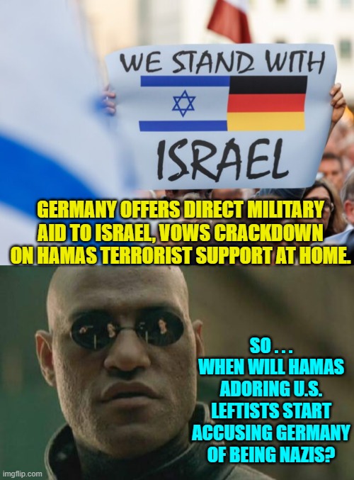 Oh how the table . . . turns. | GERMANY OFFERS DIRECT MILITARY AID TO ISRAEL, VOWS CRACKDOWN ON HAMAS TERRORIST SUPPORT AT HOME. SO . . . WHEN WILL HAMAS ADORING U.S. LEFTISTS START ACCUSING GERMANY OF BEING NAZIS? | image tagged in yep | made w/ Imgflip meme maker