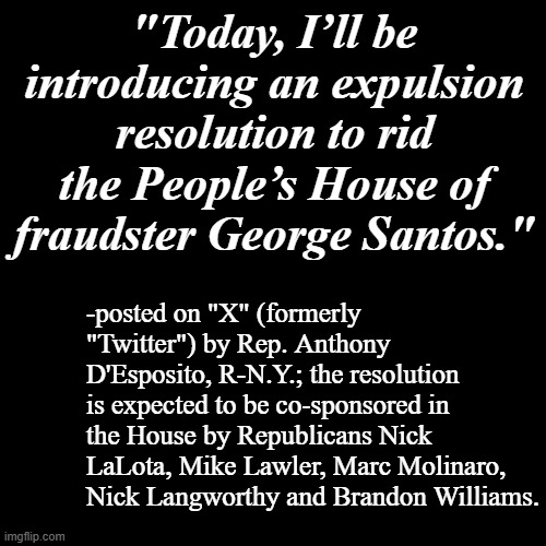 Good job, House background GOPers --now follow thru and then do more things like that. | "Today, I’ll be introducing an expulsion resolution to rid the People’s House of fraudster George Santos."; -posted on "X" (formerly "Twitter") by Rep. Anthony D'Esposito, R-N.Y.; the resolution is expected to be co-sponsored in the House by Republicans Nick LaLota, Mike Lawler, Marc Molinaro, Nick Langworthy and Brandon Williams. | image tagged in plain black template,george santos,crooked,unfit | made w/ Imgflip meme maker