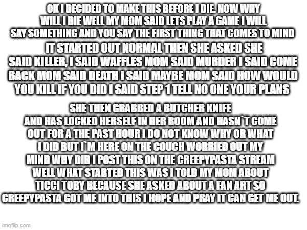 OK I DECIDED TO MAKE THIS BEFORE I DIE. NOW WHY WILL I DIE WELL MY MOM SAID LETS PLAY A GAME I WILL SAY SOMETHING AND YOU SAY THE FIRST THING THAT COMES TO MIND; IT STARTED OUT NORMAL THEN SHE ASKED SHE SAID KILLER, I SAID WAFFLES MOM SAID MURDER I SAID COME BACK MOM SAID DEATH I SAID MAYBE MOM SAID HOW WOULD YOU KILL IF YOU DID I SAID STEP 1 TELL NO ONE YOUR PLANS; SHE THEN GRABBED A BUTCHER KNIFE AND HAS LOCKED HERSELF IN HER ROOM AND HASN`T COME OUT FOR A THE PAST HOUR I DO NOT KNOW WHY OR WHAT I DID BUT I`M HERE ON THE COUCH WORRIED OUT MY MIND WHY DID I POST THIS ON THE CREEPYPASTA STREAM WELL WHAT STARTED THIS WAS I TOLD MY MOM ABOUT TICCI TOBY BECAUSE SHE ASKED ABOUT A FAN ART SO CREEPYPASTA GOT ME INTO THIS I HOPE AND PRAY IT CAN GET ME OUT. | made w/ Imgflip meme maker