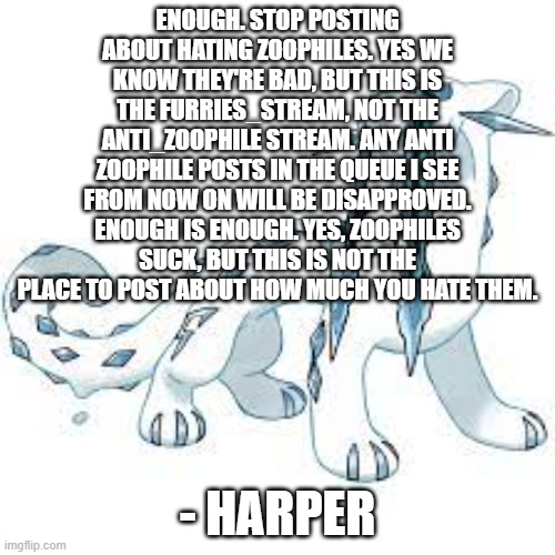 Stop this, now. | ENOUGH. STOP POSTING ABOUT HATING ZOOPHILES. YES WE KNOW THEY'RE BAD, BUT THIS IS THE FURRIES_STREAM, NOT THE ANTI_ZOOPHILE STREAM. ANY ANTI ZOOPHILE POSTS IN THE QUEUE I SEE FROM NOW ON WILL BE DISAPPROVED. ENOUGH IS ENOUGH. YES, ZOOPHILES SUCK, BUT THIS IS NOT THE PLACE TO POST ABOUT HOW MUCH YOU HATE THEM. - HARPER | image tagged in chien-pao template | made w/ Imgflip meme maker