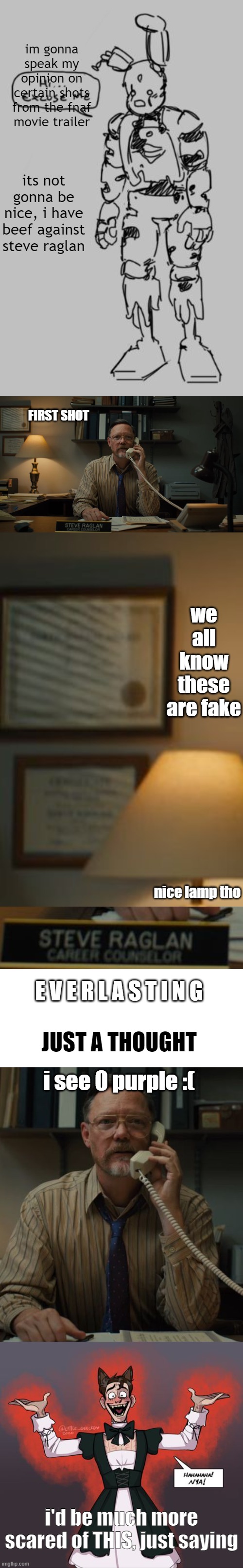 i have low expectations for the fnaf movie, pt 2 might be coming | im gonna speak my opinion on certain shots from the fnaf movie trailer; its not gonna be nice, i have beef against steve raglan; FIRST SHOT; we all know these are fake; nice lamp tho; E V E R L A S T I N G; JUST A THOUGHT; i see 0 purple :(; i'd be much more scared of THIS, just saying | image tagged in white background,fnaf | made w/ Imgflip meme maker