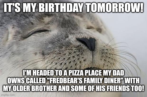 it is actually my birthday tomorrow | IT'S MY BIRTHDAY TOMORROW! I'M HEADED TO A PIZZA PLACE MY DAD OWNS CALLED "FREDBEAR'S FAMILY DINER" WITH MY OLDER BROTHER AND SOME OF HIS FRIENDS TOO! | image tagged in memes,satisfied seal,birthday,fredbear's,pizza,friends | made w/ Imgflip meme maker