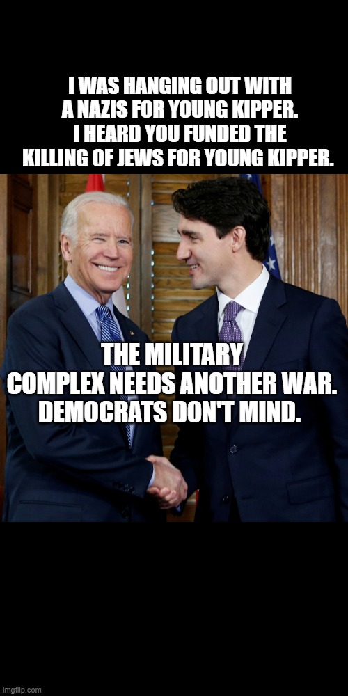 Biden and Trudeau | I WAS HANGING OUT WITH A NAZIS FOR YOUNG KIPPER. I HEARD YOU FUNDED THE KILLING OF JEWS FOR YOUNG KIPPER. THE MILITARY COMPLEX NEEDS ANOTHER WAR. DEMOCRATS DON'T MIND. | image tagged in biden and trudeau | made w/ Imgflip meme maker