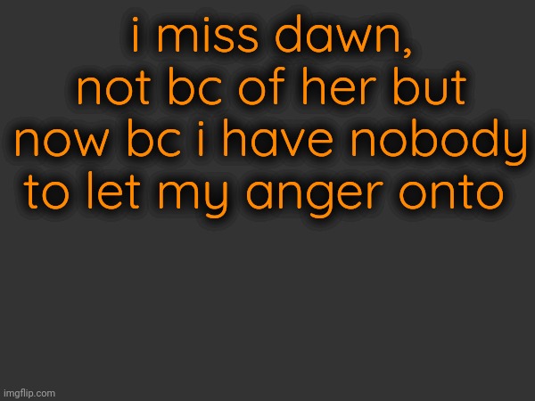 i miss dawn, not bc of her but now bc i have nobody to let my anger onto | made w/ Imgflip meme maker